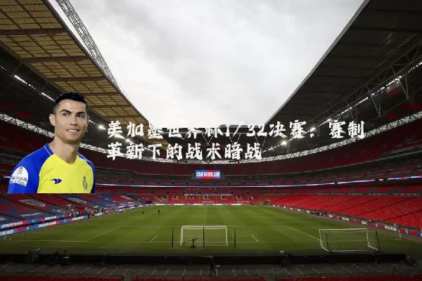 美加墨世界杯1/32决赛:赛制革新下的战术暗战