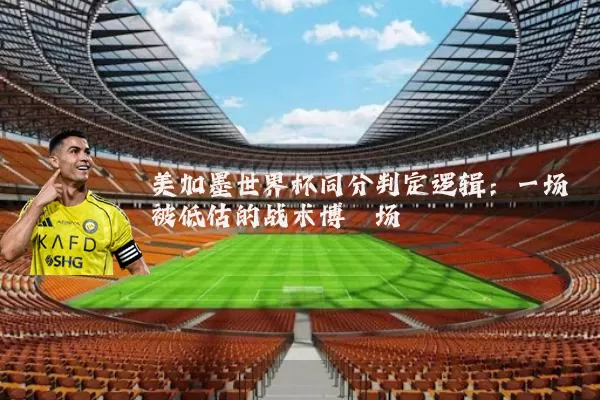 美加墨世界杯同分判定逻辑：一场被低估的战术博弈场