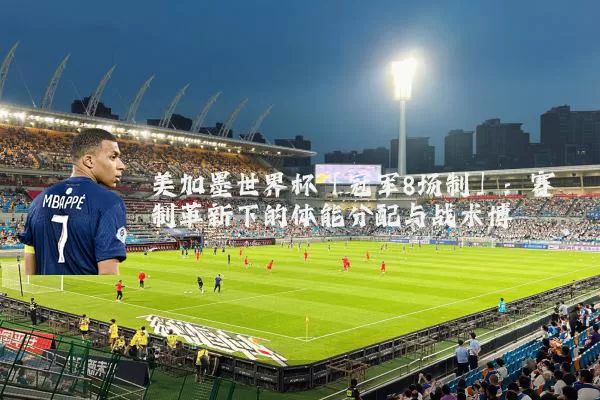 美加墨世界杯「冠军8场制」:赛制革新下的体能分配与战术博弈